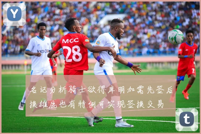 名记分析骑士欲得库明加需先签后换雄鹿也有特例可实现签换交易