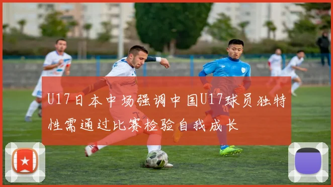 U17日本中场强调中国U17球员独特性需通过比赛检验自我成长