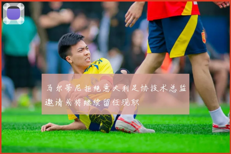 马尔蒂尼拒绝意大利足协技术总监邀请或将继续留任现职