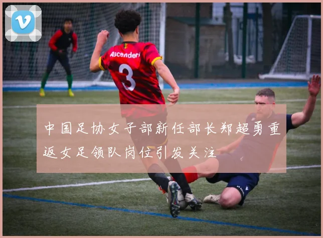 中国足协女子部新任部长郑超勇重返女足领队岗位引发关注