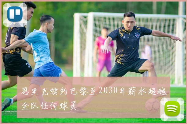 恩里克续约巴黎至2030年薪水超越全队任何球员