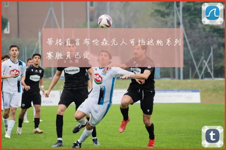蒂格直言布伦森无人可挡这轮系列赛胜负已定
