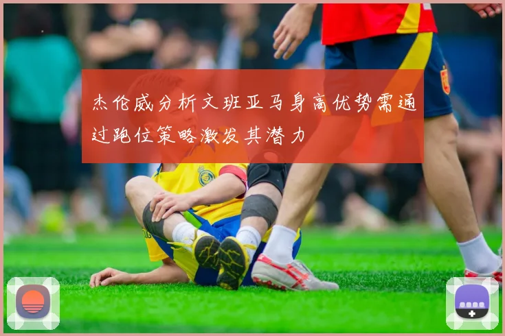 杰伦威分析文班亚马身高优势需通过跑位策略激发其潜力