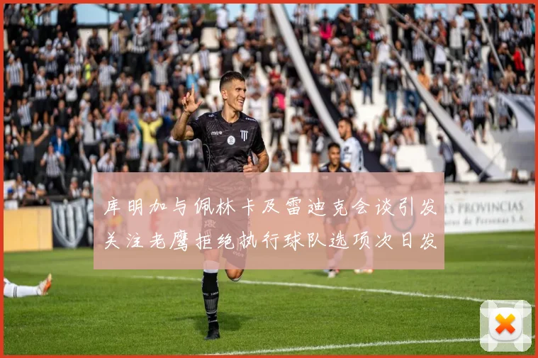 库明加与佩林卡及雷迪克会谈引发关注老鹰拒绝执行球队选项次日发生