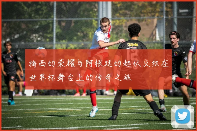 梅西的荣耀与阿根廷的起伏交织在世界杯舞台上的传奇之旅