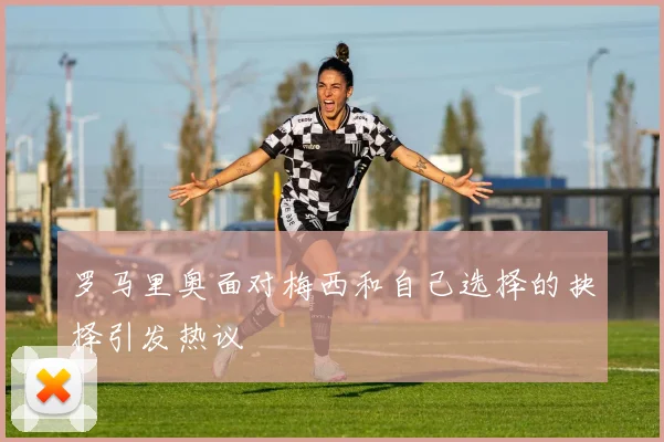 罗马里奥面对梅西和自己选择的抉择引发热议