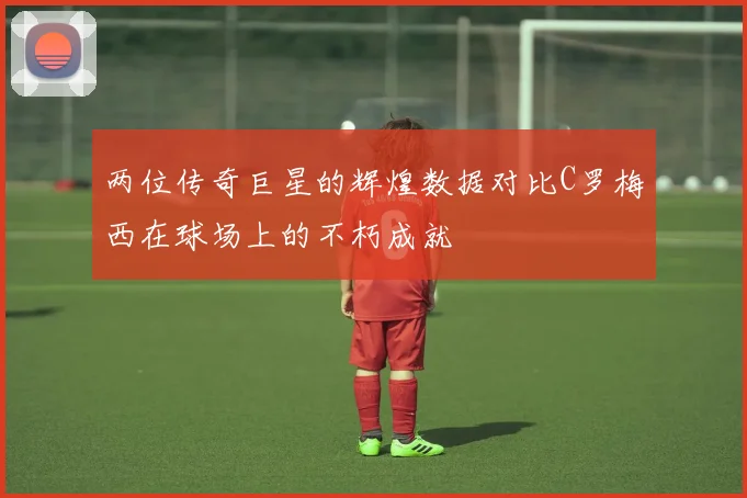 两位传奇巨星的辉煌数据对比C罗梅西在球场上的不朽成就