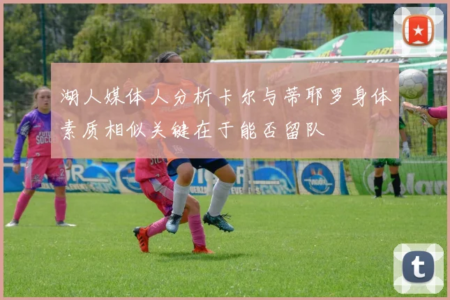 湖人媒体人分析卡尔与蒂耶罗身体素质相似关键在于能否留队