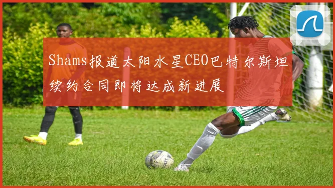 Shams报道太阳水星CEO巴特尔斯坦续约合同即将达成新进展